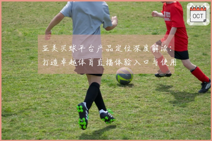 亚美买球平台产品定位深度解读：打造卓越体育直播体验入口与使用指南
