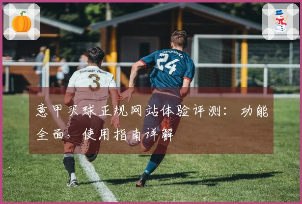 意甲买球正规网站体验评测：功能全面，使用指南详解