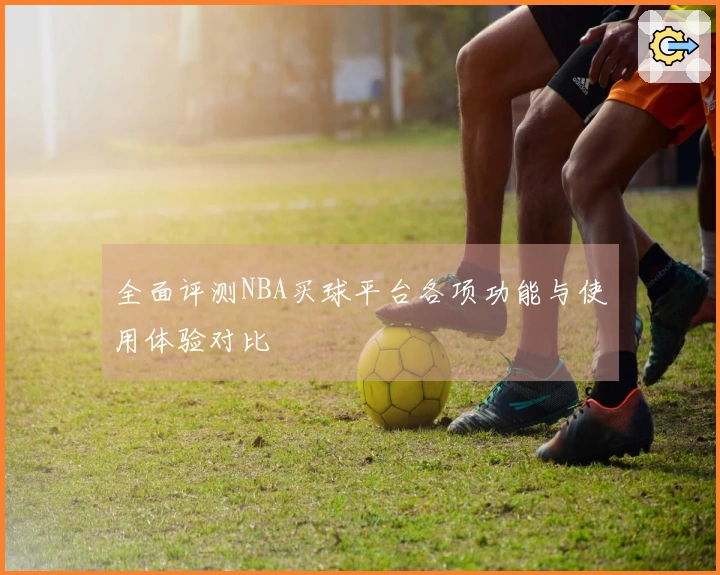全面评测NBA买球平台各项功能与使用体验对比