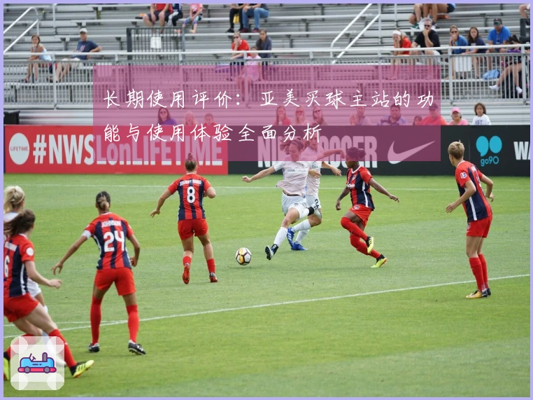 长期使用评价：亚美买球主站的功能与使用体验全面分析