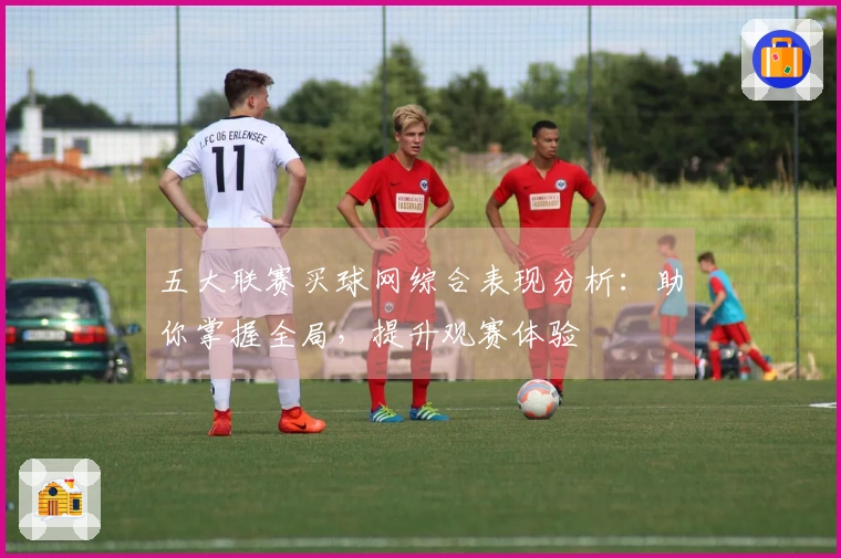 五大联赛买球网综合表现分析：助你掌握全局，提升观赛体验