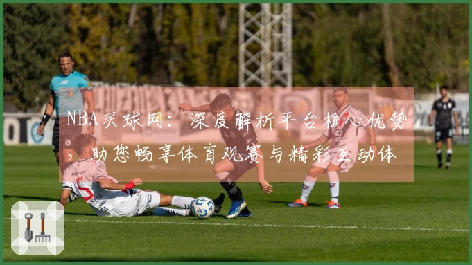 NBA买球网：深度解析平台核心优势，助您畅享体育观赛与精彩互动体验